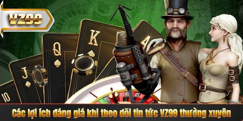 Các lợi ích đáng giá khi theo dõi tin tức VZ99 thường xuyên